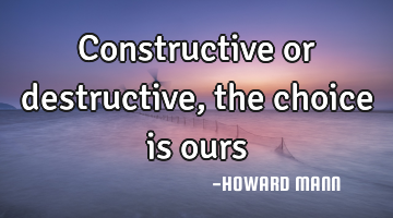 Constructive or destructive, the choice is ours