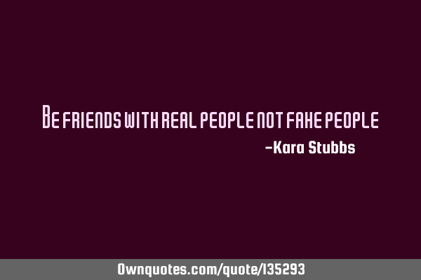 Be friends with real people not fake