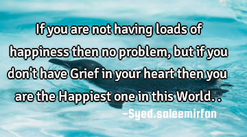 If you are not having loads of happiness then no problem, but if you don