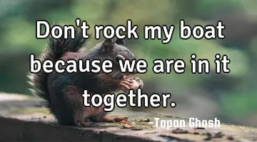 Don't rock my boat because we are in it together.
