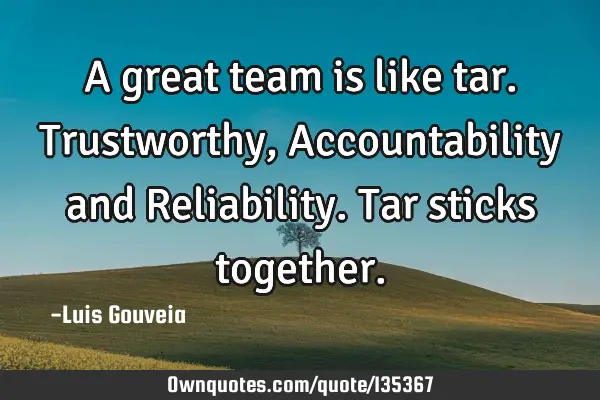 A great team is like tar. Trustworthy, Accountability and Reliability. Tar sticks