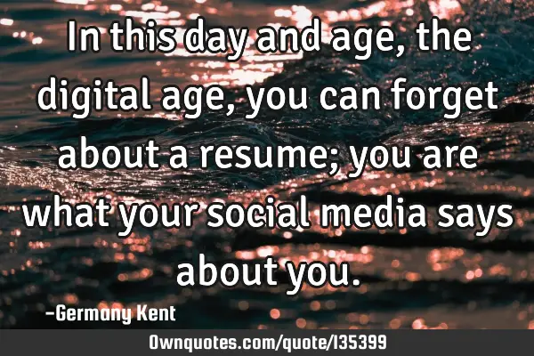 In this day and age, the digital age, you can forget about a resume; you are what your social media
