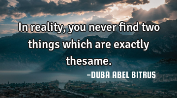 In reality, you never find two things which are exactly thesame.