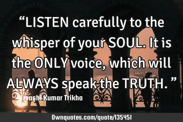 “LISTEN carefully to the whisper of your SOUL. It is the ONLY voice, which will ALWAYS speak the T