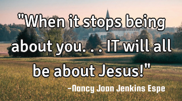 "When it stops being about you... IT will all be about Jesus!"