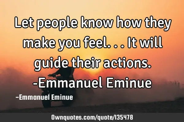Let people know how they make you feel...it will guide their actions. -Emmanuel E