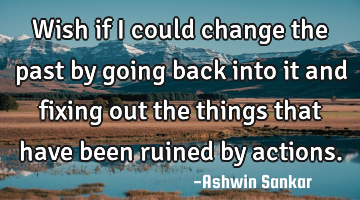 Wish if I could change the past by going back into it and fixing out the things that have been