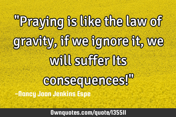 "Praying is like the law of gravity, if we ignore it, we will suffer Its consequences!"