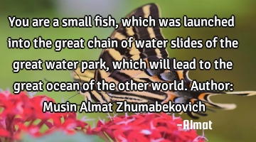You are a small fish, which was launched into the great chain of water slides of the great water