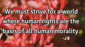 We must strive for a world where human rights are the basis of all human