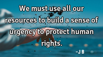 We must use all our resources to build a sense of urgency to protect human rights.