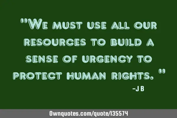 We must use all our resources to build a sense of urgency to protect human