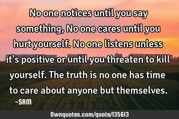 No one notices until you say something, No one cares until you hurt yourself. No one listens unless