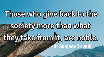 Those who give back to the society more than what they take from it, are noble.