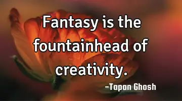 Fantasy is the fountainhead of creativity.