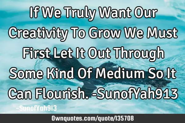 If We Truly Want Our Creativity To Grow We Must First Let It Out Through Some Kind Of Medium So It C