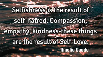 Selfishness is the result of self-hatred. Compassion, empathy, kindness-these things are the result