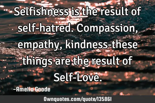 Selfishness is the result of self-hatred. Compassion, empathy, kindness-these things are the result