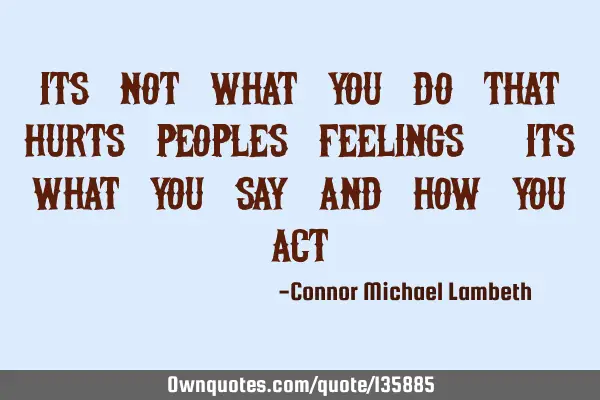 Its not what you do that hurts peoples feelings, its what you SAY and how you ACT