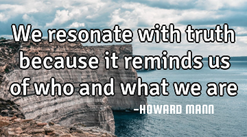 We resonate with truth because it reminds us of who and what we are