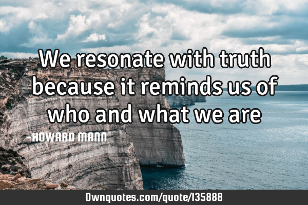 We resonate with truth because it reminds us of who and what we