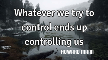 Whatever we try to control ends up controlling us