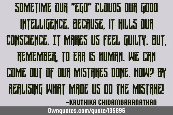 Sometime our "ego" clouds our good intelligence.Because,it kills our conscience.It makes us feel