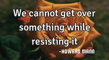 We cannot get over something while resisting it