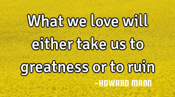 What we love will either take us to greatness or to ruin