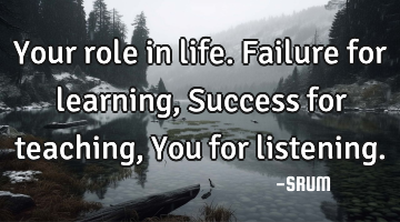 Your role in life. Failure for learning, Success for teaching, You for listening.