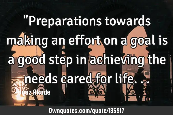 "Preparations towards making an effort on a goal is a good step in achieving the needs cared for