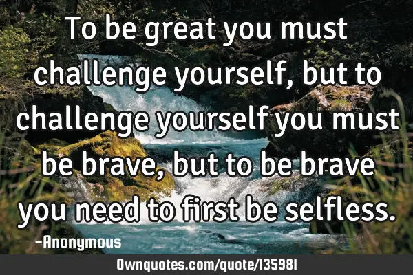 To be great you must challenge yourself, but to challenge yourself you must be brave, but to be
