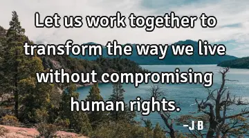 Let us work together to transform the way we live without compromising human