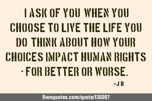 I ask of you: when you choose to live the life you do, think about how your choices impact human