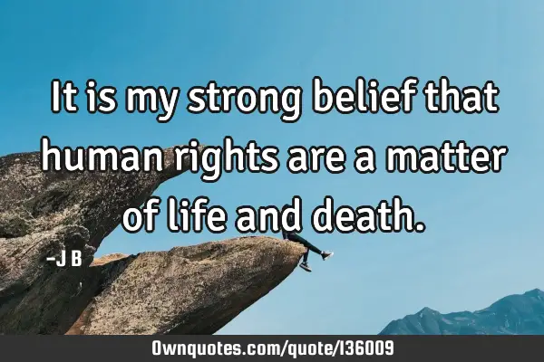 It is my strong belief that human rights are a matter of life and