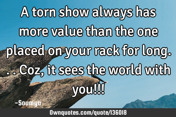 A torn show always has more value than the one placed on your rack for long... Coz, it sees the