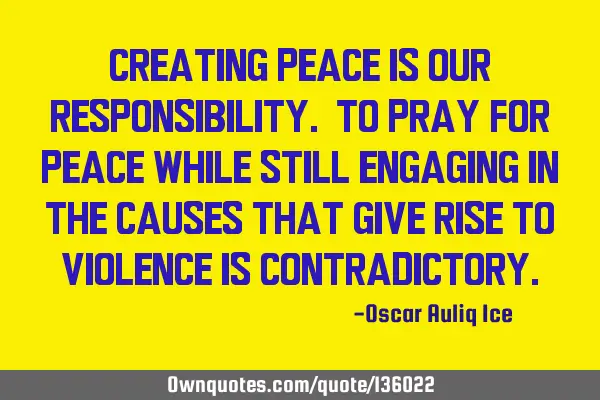 Creating peace is our responsibility. To pray for peace while still engaging in the causes that