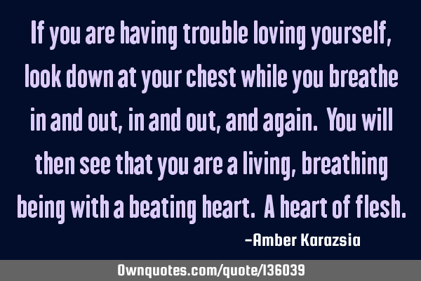 If you are having trouble loving yourself, look down at your chest while you breathe in and out, in