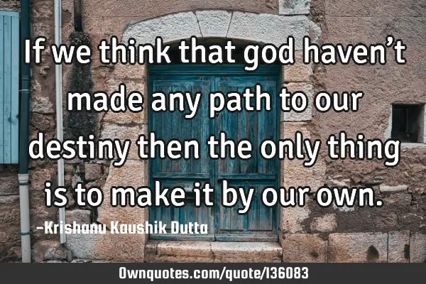If we think that god haven’t made any path to our destiny then the only thing is to make it by