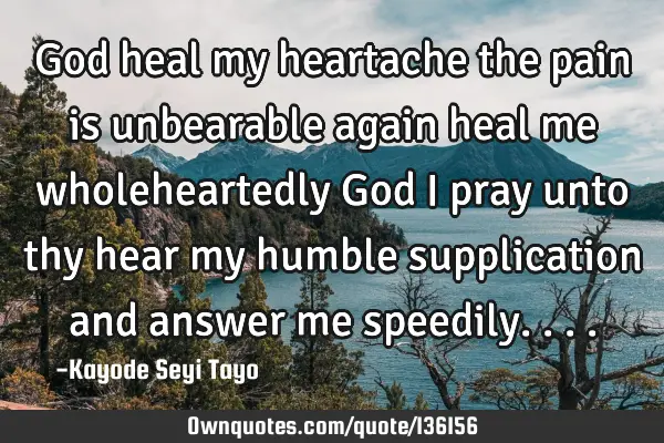 God heal my heartache the pain is unbearable again heal me wholeheartedly God i pray unto thy hear
