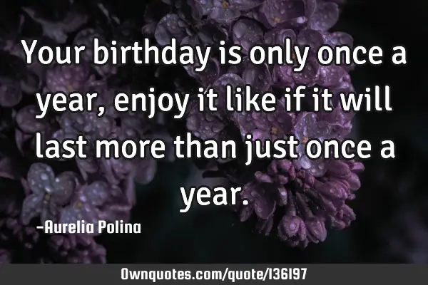 Your birthday is only once a year, enjoy it like if it will last more than just once a
