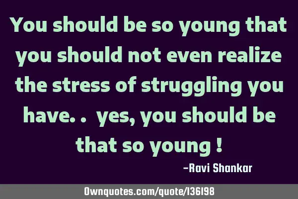 You should be so young that you should not even realize the stress of struggling you have.. yes,
