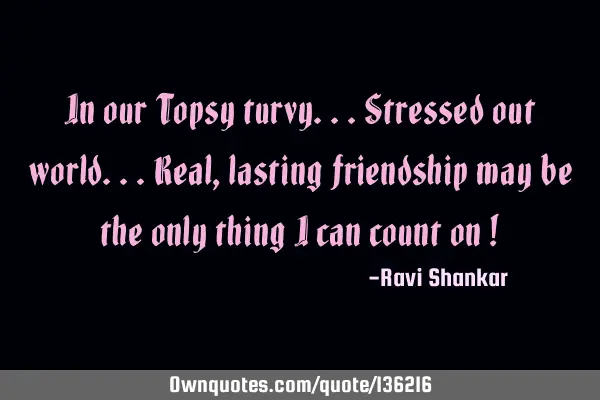 In our Topsy turvy...stressed out world...real,lasting friendship may be the only thing i can count