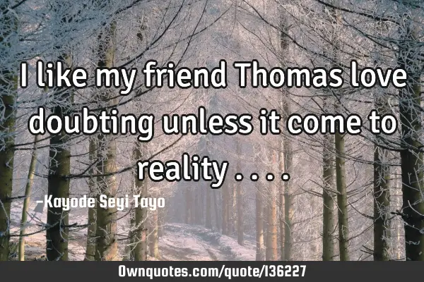 I like my friend Thomas love doubting unless it come to reality