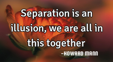 Separation is an illusion, we are all in this together