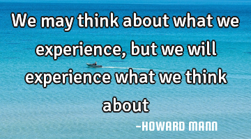 We may think about what we experience, but we will experience what we think about