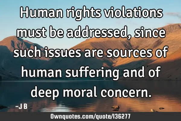 Human rights violations must be addressed, since such issues are sources of human suffering and of