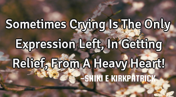 Sometimes Crying Is The Only Expression Left, In Getting Relief, From A Heavy Heart!
