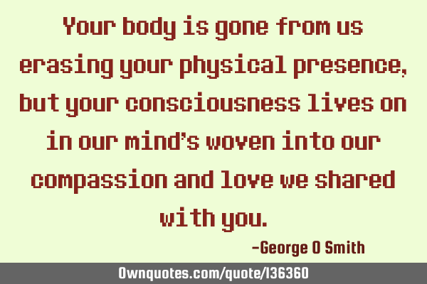 Your body is gone from us erasing your physical presence, but your consciousness lives on in our