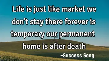 Life is just like market we don't stay there forever is temporary our permanent home is after death